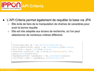 ● L’API Criteria permet également de requêter la base via JPA 
○ Elle évite de faire de la manipulation de chaînes de caractères pour 
avoir la bonne requête 
○ Elle est très adaptée aux écrans de recherche, où l’on peut 
sélectionner de nombreux critères différents 
Ippon Technologies © 2014 
API Criteria 
CriteriaBuilder qb = em. getCriteriaBuilder (); 
CriteriaQuery<Todo> query = qb. createQuery (Todo.class); 
Root from = query. from(Todo.class); 
Predicate condition = qb. gt(from.get("priority" ), 20); 
query.where(condition); 
TypedQuery<Todo> typedQuery = em. createQuery (query); 
List<Todo> todos = typedQuery. getResultList (); 
 