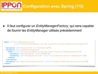 ● Il faut configurer un EntityManagerFactory, qui sera capable 
de fournir les EntityManager utilisés précédemment 
Ippon Technologies © 2014 
Configuration avec Spring (1/3) 
<bean id="entityManagerFactory" 
class="org.springframework.orm.jpa.LocalContainerEntityManagerFactoryBean"> 
<property name="dataSource" ref="dataSource"/> 
<property name="jpaVendorAdapter"> 
<bean class="org.springframework.orm.jpa.vendor.HibernateJpaVendorAdapter"> 
<property name="database" value="MYSQL"/> 
<property name="databasePlatform" value="org.hibernate.dialect.MySQLDialect"/> 
</bean> 
</property> 
<property name="persistenceXmlLocation" value="classpath:META-INF/persistence.xml"/> 
</bean> 
 