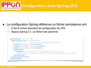 ● La configuration Spring référence un fichier persistence.xml 
○ C’est le fichier standard de configuration de JPA 
○ Depuis Spring 3.1, ce fichier est optionnel 
Ippon Technologies © 2014 
Configuration avec Spring (2/3) 
<persistence xmlns="..."> 
<persistence-unit name="default" 
transaction-type="RESOURCE_LOCAL"> 
<class>tudu.domain.Todo</class> 
<class>tudu.domain.TodoList</class> 
<class>tudu.domain.User</class> 
<properties> 
<property name="hibernate.cache.region.factory_class" 
value="net.sf.ehcache.hibernate.SingletonEhCacheRegionFactory"/> 
</properties> 
</persistence-unit> 
</persistence> 
 