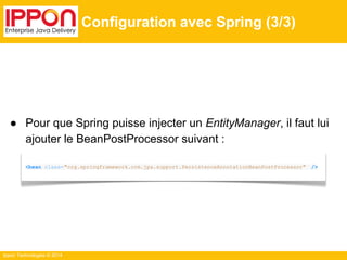 ● Pour que Spring puisse injecter un EntityManager, il faut lui 
ajouter le BeanPostProcessor suivant : 
Ippon Technologies © 2014 
Configuration avec Spring (3/3) 
<bean class="org.springframework.orm.jpa.support.PersistenceAnnotationBeanPostProcessor" /> 
 