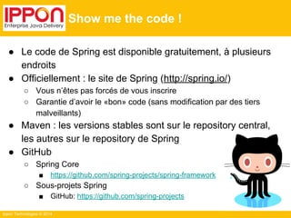 Ippon Technologies © 2014 
Show me the code ! 
● Le code de Spring est disponible gratuitement, à plusieurs 
endroits 
● Officiellement : le site de Spring (http://spring.io/) 
○ Vous n’êtes pas forcés de vous inscrire 
○ Garantie d’avoir le «bon» code (sans modification par des tiers 
malveillants) 
● Maven : les versions stables sont sur le repository central, 
les autres sur le repository de Spring 
● GitHub 
○ Spring Core 
■ https://github.com/spring-projects/spring-framework 
○ Sous-projets Spring 
■ GitHub: https://github.com/spring-projects 
 