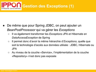 Ippon Technologies © 2014 
Gestion des Exceptions (1) 
● De même que pour Spring JDBC, on peut ajouter un 
BeanPostProcessor qui va gérer les Exceptions 
○ Il va également transformer les Exceptions JPA et Hibernate en 
DataAccessException de Spring 
○ Il permet donc d’avoir la même hiérarchie d’Exceptions, quelle que 
soit la technologie d’accès aux données utilisée : JDBC, Hibernate ou 
JPA 
○ Au niveau de la couche «Service», l’implémentation de la couche 
«Repository» n’est donc pas exposée 
 