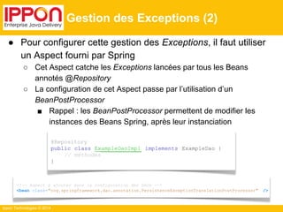 ● Pour configurer cette gestion des Exceptions, il faut utiliser 
un Aspect fourni par Spring 
○ Cet Aspect catche les Exceptions lancées par tous les Beans 
annotés @Repository 
○ La configuration de cet Aspect passe par l’utilisation d’un 
BeanPostProcessor 
■ Rappel : les BeanPostProcessor permettent de modifier les 
instances des Beans Spring, après leur instanciation 
Ippon Technologies © 2014 
Gestion des Exceptions (2) 
@Repository 
public class ExampleDaoImpl implements ExampleDao { 
// méthodes 
} 
<!-- Aspect à ajouter dans la configuration des DAOs --> 
<bean class="org.springframework.dao.annotation.PersistenceExceptionTranslationPostProcessor" /> 
 