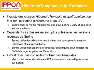 Ippon Technologies © 2014 
HibernateTemplate et JpaTemplate 
● Il existe des classes HibernateTemplate et JpaTemplate pour 
faciliter l’utilisation d’Hibernate et de JPA 
○ Exactement le même mécanisme que pour Spring JDBC et que pour 
les transactions 
● Cependant ces classes ne sont plus utiles avec les versions 
récentes de Spring 
○ Spring utilise les APIs internes d’Hibernate pour gérer la session 
Hibernate et les transactions 
○ Spring utilise des BeanPostProcessor spécifiques pour injecter les 
EntityManager et gérer les Exceptions 
● Il n’est donc pas conseillé d’utiliser ces Templates 
○ Mieux vaut coder des classes JPA «normales», sans dépendance 
sur Spring 
 