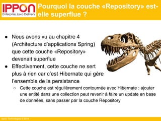 Ippon Technologies © 2014 
Pourquoi la couche «Repository» est-elle 
superflue ? 
● Nous avons vu au chapitre 4 
(Architecture d’applications Spring) 
que cette couche «Repository» 
devenait superflue 
● Effectivement, cette couche ne sert 
plus à rien car c’est Hibernate qui gère 
l’ensemble de la persistance 
○ Cette couche est régulièrement contournée avec Hibernate : ajouter 
une entité dans une collection peut revenir à faire un update en base 
de données, sans passer par la couche Repository 
 