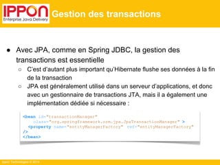 ● Avec JPA, comme en Spring JDBC, la gestion des 
transactions est essentielle 
○ C’est d’autant plus important qu’Hibernate flushe ses données à la fin 
de la transaction 
○ JPA est généralement utilisé dans un serveur d’applications, et donc 
avec un gestionnaire de transactions JTA, mais il a également une 
implémentation dédiée si nécessaire : 
Ippon Technologies © 2014 
Gestion des transactions 
<bean id="transactionManager" 
class="org.springframework.orm.jpa.JpaTransactionManager" > 
<property name="entityManagerFactory" ref="entityManagerFactory" 
/> 
</bean> 
 