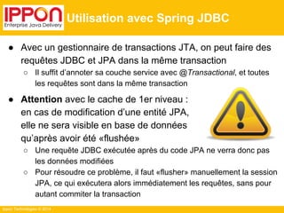 ● Avec un gestionnaire de transactions JTA, on peut faire des 
requêtes JDBC et JPA dans la même transaction 
○ Il suffit d’annoter sa couche service avec @Transactional, et toutes 
les requêtes sont dans la même transaction 
● Attention avec le cache de 1er niveau : 
en cas de modification d’une entité JPA, 
elle ne sera visible en base de données 
qu’après avoir été «flushée» 
○ Une requête JDBC exécutée après du code JPA ne verra donc pas 
les données modifiées 
○ Pour résoudre ce problème, il faut «flusher» manuellement la session 
JPA, ce qui exécutera alors immédiatement les requêtes, sans pour 
autant commiter la transaction 
Ippon Technologies © 2014 
Utilisation avec Spring JDBC 
 