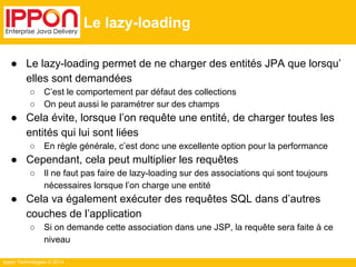 Ippon Technologies © 2014 
Le lazy-loading 
● Le lazy-loading permet de ne charger des entités JPA que lorsqu’ 
elles sont demandées 
○ C’est le comportement par défaut des collections 
○ On peut aussi le paramétrer sur des champs 
● Cela évite, lorsque l’on requête une entité, de charger toutes les 
entités qui lui sont liées 
○ En règle générale, c’est donc une excellente option pour la performance 
● Cependant, cela peut multiplier les requêtes 
○ Il ne faut pas faire de lazy-loading sur des associations qui sont toujours 
nécessaires lorsque l’on charge une entité 
● Cela va également exécuter des requêtes SQL dans d’autres 
couches de l’application 
○ Si on demande cette association dans une JSP, la requête sera faite à ce 
niveau 
 