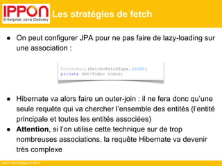 ● On peut configurer JPA pour ne pas faire de lazy-loading sur 
une association : 
● Hibernate va alors faire un outer-join : il ne fera donc qu’une 
seule requête qui va chercher l’ensemble des entités (l’entité 
principale et toutes les entités associées) 
● Attention, si l’on utilise cette technique sur de trop 
nombreuses associations, la requête Hibernate va devenir 
très complexe 
Ippon Technologies © 2014 
Les stratégies de fetch 
@OneToMany (fetch=FetchType. EAGER) 
private Set<Todo> todos; 
 