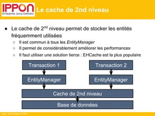 ● Le cache de 2nd niveau permet de stocker les entités 
fréquemment utilisées 
○ Il est commun à tous les EntityManager 
○ Il permet de considérablement améliorer les performances 
○ Il faut utiliser une solution tierce : EHCache est la plus populaire 
Ippon Technologies © 2014 
Le cache de 2nd niveau 
Transaction 1 Transaction 2 
EntityManager 
EntityManager 
Cache de 2nd niveau 
Base de données 
 