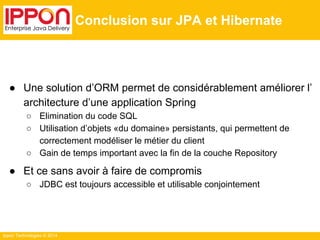 Ippon Technologies © 2014 
Conclusion sur JPA et Hibernate 
● Une solution d’ORM permet de considérablement améliorer l’ 
architecture d’une application Spring 
○ Elimination du code SQL 
○ Utilisation d’objets «du domaine» persistants, qui permettent de 
correctement modéliser le métier du client 
○ Gain de temps important avec la fin de la couche Repository 
● Et ce sans avoir à faire de compromis 
○ JDBC est toujours accessible et utilisable conjointement 
 