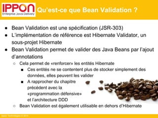 ● Bean Validation est une spécification (JSR-303) 
● L’implémentation de référence est Hibernate Validator, un 
sous-projet Hibernate 
● Bean Validation permet de valider des Java Beans par l’ajout 
d’annotations 
○ Cela permet de «renforcer» les entités Hibernate 
■ Ces entités ne se contentent plus de stocker simplement des 
données, elles peuvent les valider 
■ A rapprocher du chapitre 
précédent avec la 
«programmation défensive» 
et l’architecture DDD 
○ Bean Validation est également utilisable en dehors d’Hibernate 
Ippon Technologies © 2014 
Qu’est-ce que Bean Validation ? 
 