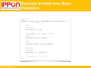 Ippon Technologies © 2014 
Exemple d’entité avec Bean 
Validation 
@Entity 
public class User implements Serializable { 
@Id 
@NotNull 
private int id; 
@Size(min = 0, max = 150) 
@Email 
private String email; 
@Past 
private Date creationDate; 
@Min(0) 
@NotNull 
private int balance; 
// getters et setters 
} 
 