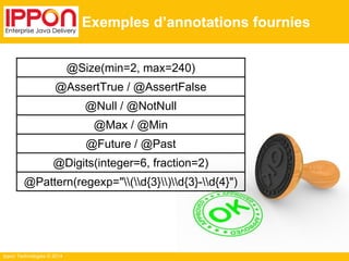 Ippon Technologies © 2014 
Exemples d’annotations fournies 
@Size(min=2, max=240) 
@AssertTrue / @AssertFalse 
@Null / @NotNull 
@Max / @Min 
@Future / @Past 
@Digits(integer=6, fraction=2) 
@Pattern(regexp="(d{3})d{3}-d{4}") 
 