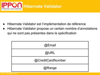 ● Hibernate Validator est l’implémentation de référence 
● Hibernate Validator propose un certain nombre d’annotations 
qui ne sont pas présentes dans la spécification 
Ippon Technologies © 2014 
Hibernate Validator 
@Email 
@URL 
@CreditCardNumber 
@Range 
 