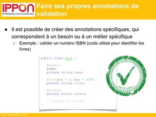 ● Il est possible de créer des annotations spécifiques, qui 
correspondent à un besoin ou à un métier spécifique 
○ Exemple : valider un numéro ISBN (code utilisé pour identifier les 
Ippon Technologies © 2014 
Faire ses propres annotations de 
validation 
public class Book { 
@NotNull 
@Isbn 
private String isbn; 
@Size(min = 1, max = 1024) 
private String title; 
@NotNull 
private Author author; 
// getters et setters 
} 
livres) 
 