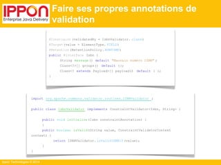 Ippon Technologies © 2014 
@Constraint (validatedBy = IsbnValidator. class) 
@Target(value = ElementType. FIELD) 
@Retention (RetentionPolicy. RUNTIME) 
public @interface Isbn { 
String message() default "Mauvais numéro ISBN" ; 
Class<?>[] groups() default {}; 
Class<? extends Payload>[] payload() default { }; 
} 
import org.apache.commons.validator.routines.ISBNValidator ; 
public class IsbnValidator implements ConstraintValidator<Isbn, String> { 
public void initialize (Isbn constraintAnnotation) { 
} 
public boolean isValid(String value, ConstraintValidatorContext 
context) { 
return ISBNValidator. isValidISBN13 (value); 
} 
} 
Faire ses propres annotations de 
validation 
 