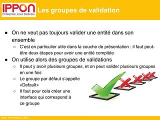 Ippon Technologies © 2014 
Les groupes de validation 
● On ne veut pas toujours valider une entité dans son 
ensemble 
○ C’est en particulier utile dans la couche de présentation : il faut peut-être 
deux étapes pour avoir une entité complète 
● On utilise alors des groupes de validations 
○ Il peut y avoir plusieurs groupes, et on peut valider plusieurs groupes 
en une fois 
○ Le groupe par défaut s’appelle 
«Default» 
○ Il faut pour cela créer une 
interface qui correspond à 
ce groupe 
 