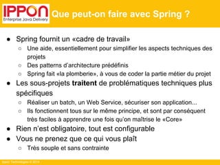Ippon Technologies © 2014 
Que peut-on faire avec Spring ? 
● Spring fournit un «cadre de travail» 
○ Une aide, essentiellement pour simplifier les aspects techniques des 
projets 
○ Des patterns d’architecture prédéfinis 
○ Spring fait «la plomberie», à vous de coder la partie métier du projet 
● Les sous-projets traitent de problématiques techniques plus 
spécifiques 
○ Réaliser un batch, un Web Service, sécuriser son application... 
○ Ils fonctionnent tous sur le même principe, et sont par conséquent 
très faciles à apprendre une fois qu’on maîtrise le «Core» 
● Rien n’est obligatoire, tout est configurable 
● Vous ne prenez que ce qui vous plaît 
○ Très souple et sans contrainte 
 