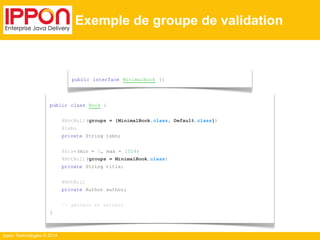 Ippon Technologies © 2014 
Exemple de groupe de validation 
public interface MinimalBook {} 
public class Book { 
@NotNull (groups = {MinimalBook.class, Default.class}) 
@Isbn 
private String isbn; 
@Size(min = 1, max = 1024) 
@NotNull (groups = MinimalBook.class) 
private String title; 
@NotNull 
private Author author; 
// getters et setters 
} 
 
