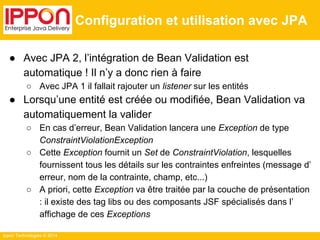 Ippon Technologies © 2014 
Configuration et utilisation avec JPA 
● Avec JPA 2, l’intégration de Bean Validation est 
automatique ! Il n’y a donc rien à faire 
○ Avec JPA 1 il fallait rajouter un listener sur les entités 
● Lorsqu’une entité est créée ou modifiée, Bean Validation va 
automatiquement la valider 
○ En cas d’erreur, Bean Validation lancera une Exception de type 
ConstraintViolationException 
○ Cette Exception fournit un Set de ConstraintViolation, lesquelles 
fournissent tous les détails sur les contraintes enfreintes (message d’ 
erreur, nom de la contrainte, champ, etc...) 
○ A priori, cette Exception va être traitée par la couche de présentation 
: il existe des tag libs ou des composants JSF spécialisés dans l’ 
affichage de ces Exceptions 
 
