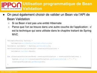 ● On peut également choisir de valider un Bean via l’API de 
Bean Validation 
○ Si ce Bean n’est pas une entité Hibernate 
○ Parce que l’on se trouve dans une autre couche de l’application : c’ 
est la technique qui sera utilisée dans le chapitre traitant de Spring 
MVC 
Ippon Technologies © 2014 
Utilisation programmatique de Bean 
Validation 
ValidatorFactory factory = 
Validation.buildDefaultValidatorFactory(); 
Validator validator = factory.getValidator(); 
Set<ConstraintViolation<Book>> constraintViolations = 
validator.validate(book); 
for (ConstraintViolation<Book> constraintViolation : constraintViolations) { 
System.out.println(constraintViolation.getPropertyPath() + " - " + 
constraintViolation.getMessage()); 
} 
 