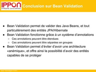 Ippon Technologies © 2014 
Conclusion sur Bean Validation 
● Bean Validation permet de valider des Java Beans, et tout 
particulièrement des entités JPA/Hibernate 
● Bean Validation fonctionne grâce à un système d’annotations 
○ Ces annotations peuvent être étendues 
○ Ces annotations peuvent être séparées en groupes 
● Bean Validation permet d’éviter d’avoir une architecture 
«anémique», et offre ainsi la possibilité d’avoir des entités 
capables de se protéger 
 