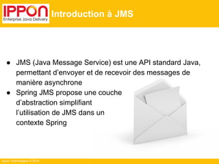 Ippon Technologies © 2014 
Introduction à JMS 
● JMS (Java Message Service) est une API standard Java, 
permettant d’envoyer et de recevoir des messages de 
manière asynchrone 
● Spring JMS propose une couche 
d’abstraction simplifiant 
l’utilisation de JMS dans un 
contexte Spring 
 