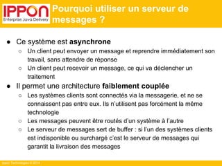 Ippon Technologies © 2014 
Pourquoi utiliser un serveur de 
messages ? 
● Ce système est asynchrone 
○ Un client peut envoyer un message et reprendre immédiatement son 
travail, sans attendre de réponse 
○ Un client peut recevoir un message, ce qui va déclencher un 
traitement 
● Il permet une architecture faiblement couplée 
○ Les systèmes clients sont connectés via la messagerie, et ne se 
connaissent pas entre eux. Ils n’utilisent pas forcément la même 
technologie 
○ Les messages peuvent être routés d’un système à l’autre 
○ Le serveur de messages sert de buffer : si l’un des systèmes clients 
est indisponible ou surchargé c’est le serveur de messages qui 
garantit la livraison des messages 
 