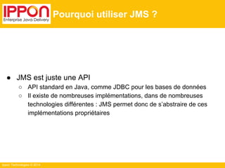 Ippon Technologies © 2014 
Pourquoi utiliser JMS ? 
● JMS est juste une API 
○ API standard en Java, comme JDBC pour les bases de données 
○ Il existe de nombreuses implémentations, dans de nombreuses 
technologies différentes : JMS permet donc de s’abstraire de ces 
implémentations propriétaires 
 