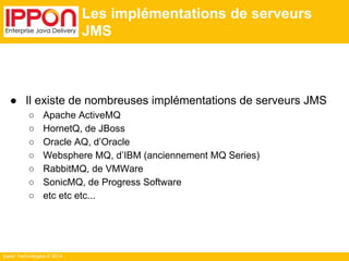 Ippon Technologies © 2014 
Les implémentations de serveurs 
JMS 
● Il existe de nombreuses implémentations de serveurs JMS 
○ Apache ActiveMQ 
○ HornetQ, de JBoss 
○ Oracle AQ, d’Oracle 
○ Websphere MQ, d’IBM (anciennement MQ Series) 
○ RabbitMQ, de VMWare 
○ SonicMQ, de Progress Software 
○ etc etc etc... 
 