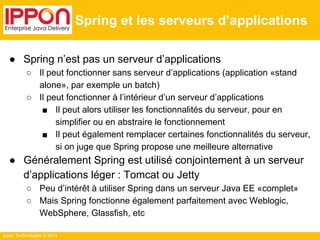 Ippon Technologies © 2014 
Spring et les serveurs d’applications 
● Spring n’est pas un serveur d’applications 
○ Il peut fonctionner sans serveur d’applications (application «stand 
alone», par exemple un batch) 
○ Il peut fonctionner à l’intérieur d’un serveur d’applications 
■ Il peut alors utiliser les fonctionnalités du serveur, pour en 
simplifier ou en abstraire le fonctionnement 
■ Il peut également remplacer certaines fonctionnalités du serveur, 
si on juge que Spring propose une meilleure alternative 
● Généralement Spring est utilisé conjointement à un serveur 
d’applications léger : Tomcat ou Jetty 
○ Peu d’intérêt à utiliser Spring dans un serveur Java EE «complet» 
○ Mais Spring fonctionne également parfaitement avec Weblogic, 
WebSphere, Glassfish, etc 
 