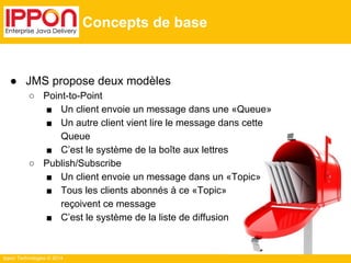 Ippon Technologies © 2014 
Concepts de base 
● JMS propose deux modèles 
○ Point-to-Point 
■ Un client envoie un message dans une «Queue» 
■ Un autre client vient lire le message dans cette 
Queue 
■ C’est le système de la boîte aux lettres 
○ Publish/Subscribe 
■ Un client envoie un message dans un «Topic» 
■ Tous les clients abonnés à ce «Topic» 
reçoivent ce message 
■ C’est le système de la liste de diffusion 
 