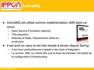 Ippon Technologies © 2014 
ActiveMQ 
● ActiveMQ est utilisé comme implémentation JMS dans ce 
cours 
○ Open Source (Fondation Apache) 
○ Très populaire 
○ Robuste et fiable, fréquemment utilisé en 
production 
● Il est écrit en Java et est très simple à lancer depuis Spring 
○ Il est donc particulièrement adapté à des tests d’intégration 
○ Le serveur JMS, au même titre que la base de données, fait partie de 
la configuration d’infrastructure 
 