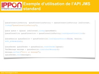 Ippon Technologies © 2014 
Exemple d’utilisation de l’API JMS 
standard 
QueueConnectionFactory queueConnectionFactory = (QueueConnectionFactory) jndiContext. 
lookup("QueueConnectionFactory"); 
Queue queue = (Queue) jndiContext.lookup(queueName); 
QueueConnection queueConnection = queueConnectionFactory.createQueueConnection(); 
QueueSession queueSession = queueConnection.createQueueSession(false, Session. 
AUTO_ACKNOWLEDGE); 
QueueSender queueSender = queueSession.createSender(queue); 
TextMessage message = queueSession.createTextMessage(); 
message.setText("Voici un message"); 
queueSender.send(message); 
 