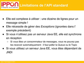 Ippon Technologies © 2014 
Limitations de l’API standard 
● Elle est complexe à utiliser : une dizaine de lignes pour un 
message simple ! 
● Elle nécessite de gérer des Exceptions (ignorées dans l’ 
exemple précédent) 
● Si vous n’utilisez pas un serveur Java EE, elle est synchrone 
en réception 
○ Si vous êtes un consommateur de messages, vous ne pouvez pas 
les recevoir automatiquement : il faut poller la Queue ou le Topic 
● Si vous utilisez un serveur Java EE, vous êtes dépendant de 
JNDI 
 