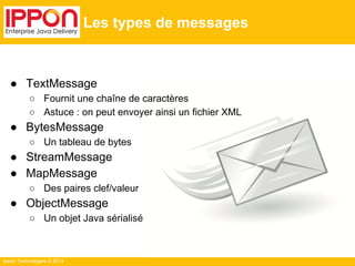 Ippon Technologies © 2014 
Les types de messages 
● TextMessage 
○ Fournit une chaîne de caractères 
○ Astuce : on peut envoyer ainsi un fichier XML 
● BytesMessage 
○ Un tableau de bytes 
● StreamMessage 
● MapMessage 
○ Des paires clef/valeur 
● ObjectMessage 
○ Un objet Java sérialisé 
 