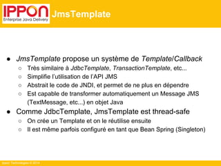 Ippon Technologies © 2014 
JmsTemplate 
● JmsTemplate propose un système de Template/Callback 
○ Très similaire à JdbcTemplate, TransactionTemplate, etc... 
○ Simplifie l’utilisation de l’API JMS 
○ Abstrait le code de JNDI, et permet de ne plus en dépendre 
○ Est capable de transformer automatiquement un Message JMS 
(TextMessage, etc...) en objet Java 
● Comme JdbcTemplate, JmsTemplate est thread-safe 
○ On crée un Template et on le réutilise ensuite 
○ Il est même parfois configuré en tant que Bean Spring (Singleton) 
 
