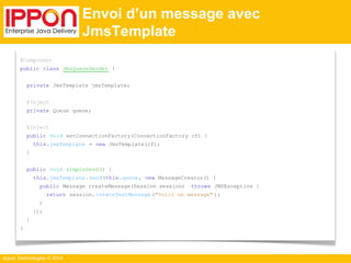 Ippon Technologies © 2014 
Envoi d’un message avec 
JmsTemplate 
@Component 
public class JmsQueueSender { 
private JmsTemplate jmsTemplate; 
@Inject 
private Queue queue; 
@Inject 
public void setConnectionFactory(ConnectionFactory cf) { 
this.jmsTemplate = new JmsTemplate(cf); 
} 
public void simpleSend () { 
this.jmsTemplate .send(this.queue, new MessageCreator() { 
public Message createMessage(Session session) throws JMSException { 
return session. createTextMessage ("Voici un message" ); 
} 
}); 
} 
} 
 