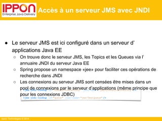● Le serveur JMS est ici configuré dans un serveur d’ 
applications Java EE 
○ On trouve donc le serveur JMS, les Topics et les Queues via l’ 
annuaire JNDI du serveur Java EE 
○ Spring propose un namespace «jee» pour faciliter ces opérations de 
recherche dans JNDI 
○ Les connexions au serveur JMS sont censées être mises dans un 
pool de connexions par le serveur d’applications (même principe que 
pour les connexions JDBC) 
Ippon Technologies © 2014 
Accès à un serveur JMS avec JNDI 
<jee:jndi-lookup id="connectionFactory" jndi-name= "jms/ConnectionFactory" /> 
<jee:jndi-lookup id="queue" jndi-name= "jms/TestQueue" /> 
 