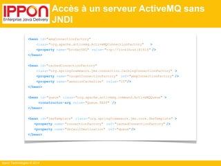 Ippon Technologies © 2014 
Accès à un serveur ActiveMQ sans 
JNDI 
<bean id="amqConnectionFactory" 
class="org.apache.activemq.ActiveMQConnectionFactory" > 
<property name="brokerURL" value="tcp://localhost:61616" /> 
</bean> 
<bean id="cachedConnectionFactory" 
class="org.springframework.jms.connection.CachingConnectionFactory" > 
<property name="targetConnectionFactory" ref="amqConnectionFactory" /> 
<property name="sessionCacheSize" value="10"/> 
</bean> 
<bean id="queue" class="org.apache.activemq.command.ActiveMQQueue" > 
<constructor-arg value="Queue.TEST" /> 
</bean> 
<bean id="jmsTemplate" class="org.springframework.jms.core.JmsTemplate" > 
<property name="connectionFactory" ref="cachedConnectionFactory" /> 
<property name="defaultDestination" ref="queue"/> 
</bean> 
 