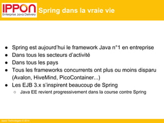 Ippon Technologies © 2014 
Spring dans la vraie vie 
● Spring est aujourd’hui le framework Java n°1 en entreprise 
● Dans tous les secteurs d’activité 
● Dans tous les pays 
● Tous les frameworks concurrents ont plus ou moins disparu 
(Avalon, HiveMind, PicoContainer...) 
● Les EJB 3.x s’inspirent beaucoup de Spring 
○ Java EE revient progressivement dans la course contre Spring 
 