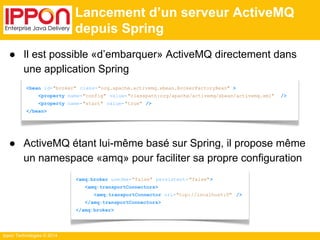 ● Il est possible «d’embarquer» ActiveMQ directement dans 
une application Spring 
● ActiveMQ étant lui-même basé sur Spring, il propose même 
un namespace «amq» pour faciliter sa propre configuration 
Ippon Technologies © 2014 
Lancement d’un serveur ActiveMQ 
depuis Spring 
<bean id="broker" class="org.apache.activemq.xbean.BrokerFactoryBean" > 
<property name="config" value="classpath:org/apache/activemq/xbean/activemq.xml" /> 
<property name="start" value="true" /> 
</bean> 
<amq:broker useJmx="false" persistent= "false"> 
<amq:transportConnectors> 
<amq:transportConnector uri="tcp://localhost:0" /> 
</amq:transportConnectors> 
</amq:broker> 
 