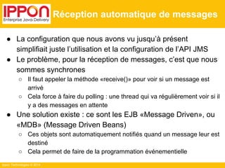 Ippon Technologies © 2014 
Réception automatique de messages 
● La configuration que nous avons vu jusqu’à présent 
simplifiait juste l’utilisation et la configuration de l’API JMS 
● Le problème, pour la réception de messages, c’est que nous 
sommes synchrones 
○ Il faut appeler la méthode «receive()» pour voir si un message est 
arrivé 
○ Cela force à faire du polling : une thread qui va régulièrement voir si il 
y a des messages en attente 
● Une solution existe : ce sont les EJB «Message Driven», ou 
«MDB» (Message Driven Beans) 
○ Ces objets sont automatiquement notifiés quand un message leur est 
destiné 
○ Cela permet de faire de la programmation événementielle 
 