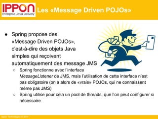 Ippon Technologies © 2014 
Les «Message Driven POJOs» 
● Spring propose des 
«Message Driven POJOs», 
c’est-à-dire des objets Java 
simples qui reçoivent 
automatiquement des message JMS 
○ Spring fonctionne avec l’interface 
MessageListener de JMS, mais l’utilisation de cette interface n’est 
pas obligatoire (on a alors de «vrais» POJOs, qui ne connaissent 
même pas JMS) 
○ Spring utilise pour cela un pool de threads, que l’on peut configurer si 
nécessaire 
 
