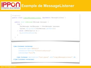 @Component 
public class SimpleMessageListener implements MessageListener { 
public void onMessage (Message message) { 
} 
Ippon Technologies © 2014 
Exemple de MessageListener 
try { 
TextMessage testMessage = (TextMessage) message; 
System. out.println(textMessage. getText()); 
} catch (JMSException e) { 
e. printStackTrace (); 
} 
<jms:listener-container 
container-type= "default" 
connection-factory= "connectionFactory" 
acknowledge= "auto"> 
<jms:listener destination= "test.Queue" ref="simpleMessageListener" /> 
</jms:listener-container> 
} 
 