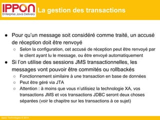 Ippon Technologies © 2014 
La gestion des transactions 
● Pour qu’un message soit considéré comme traité, un accusé 
de réception doit être renvoyé 
○ Selon la configuration, cet accusé de réception peut être renvoyé par 
le client ayant lu le message, ou être envoyé automatiquement 
● Si l’on utilise des sessions JMS transactionnelles, les 
messages vont pouvoir être commités ou rollbackés 
○ Fonctionnement similaire à une transaction en base de données 
○ Peut être géré via JTA 
○ Attention : à moins que vous n’utilisiez la technologie XA, vos 
transactions JMS et vos transactions JDBC seront deux choses 
séparées (voir le chapitre sur les transactions à ce sujet) 
 