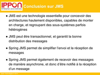 Ippon Technologies © 2014 
Conclusion sur JMS 
● JMS est une technologie essentielle pour concevoir des 
architectures hautement disponibles, capables de monter 
en charge, et regroupant des sous-systèmes parfois 
hétérogènes 
● JMS peut être transactionnel, et garantit la bonne 
distribution des messages 
● Spring JMS permet de simplifier l’envoi et la réception de 
messages 
● Spring JMS permet également de recevoir des messages 
de manière asynchrone, et donc d’être notifié à la réception 
d’un message 
 