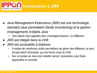 Ippon Technologies © 2014 
Introduction à JMX 
● Java Management Extensions (JMX) est une technologie 
standard Java permettant l’étude (monitoring) et la gestion 
(management) d’objets Java 
○ Ces objets sont appelés des «managed beans», ou MBeans 
● JMX est intégré dans la JVM 
● JMX est accessible à distance 
○ Il existe de nombreux outils permettant de gérer des MBeans, le plus 
simple étant JConsole, qui est fourni avec la JVM 
○ Sur un poste où Java est installé, lancer «jconsole» pour faire 
apparaître la console 
 