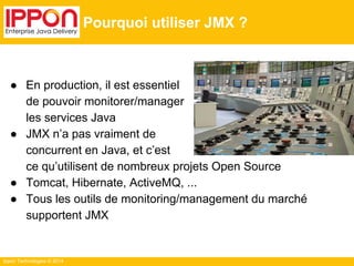 Ippon Technologies © 2014 
Pourquoi utiliser JMX ? 
● En production, il est essentiel 
de pouvoir monitorer/manager 
les services Java 
● JMX n’a pas vraiment de 
concurrent en Java, et c’est 
ce qu’utilisent de nombreux projets Open Source 
● Tomcat, Hibernate, ActiveMQ, ... 
● Tous les outils de monitoring/management du marché 
supportent JMX 
 